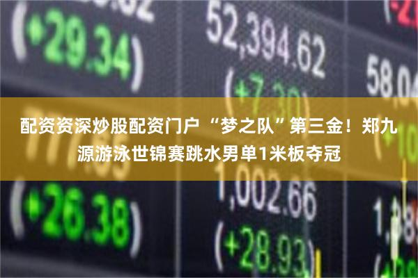 配资资深炒股配资门户 “梦之队”第三金！郑九源游泳世锦赛跳水男单1米板夺冠