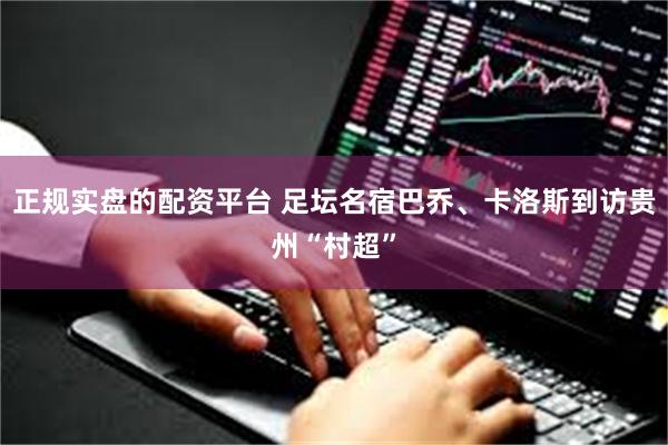 正规实盘的配资平台 足坛名宿巴乔、卡洛斯到访贵州“村超”