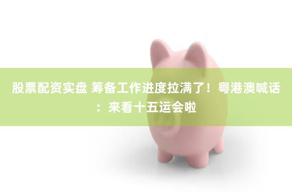股票配资实盘 筹备工作进度拉满了！粤港澳喊话：来看十五运会啦
