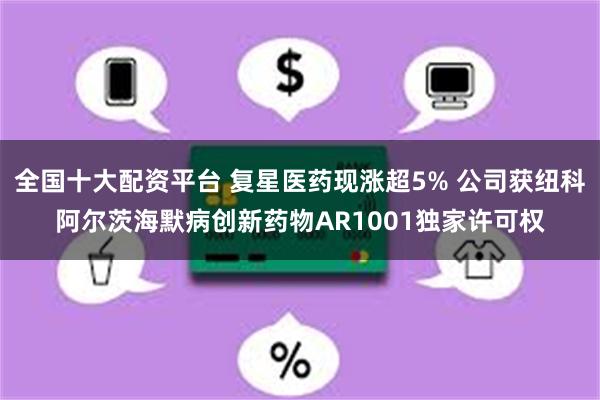 全国十大配资平台 复星医药现涨超5% 公司获纽科阿尔茨海默病创新药物AR1001独家许可权