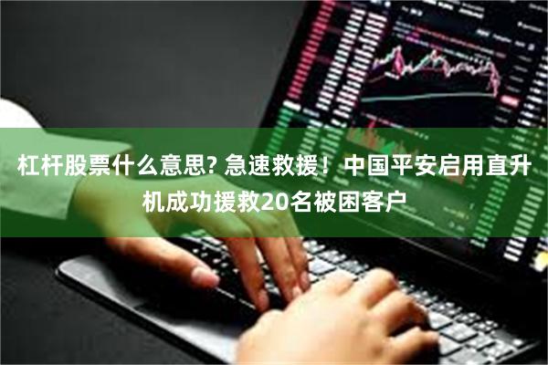 杠杆股票什么意思? 急速救援！中国平安启用直升机成功援救20名被困客户