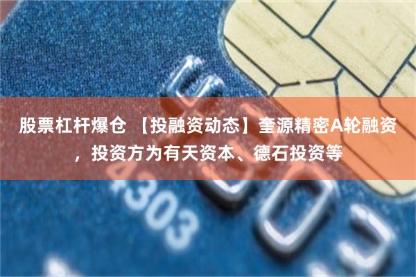 股票杠杆爆仓 【投融资动态】奎源精密A轮融资，投资方为有天资本、德石投资等