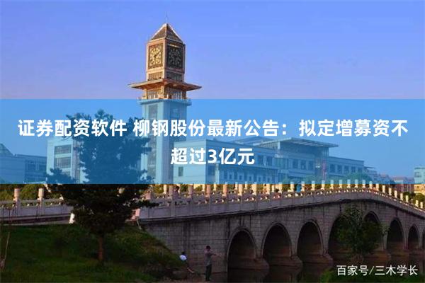 证券配资软件 柳钢股份最新公告：拟定增募资不超过3亿元