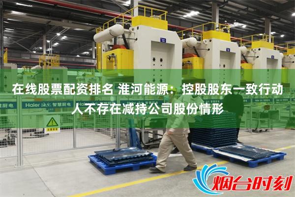 在线股票配资排名 淮河能源：控股股东一致行动人不存在减持公司股份情形