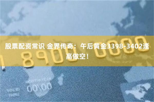 股票配资常识 金界传奇：午后黄金3398-3402逢高做空！