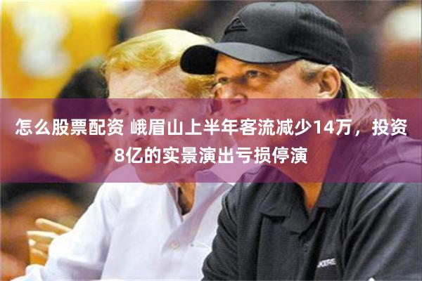怎么股票配资 峨眉山上半年客流减少14万，投资8亿的实景演出亏损停演