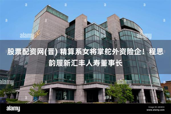股票配资网(晋) 精算系女将掌舵外资险企！程思韵履新汇丰人寿董事长
