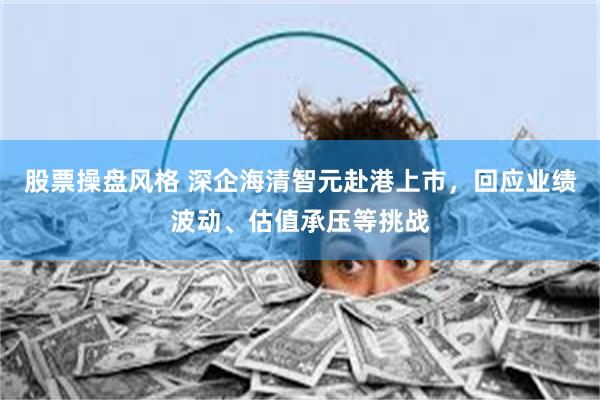 股票操盘风格 深企海清智元赴港上市，回应业绩波动、估值承压等挑战