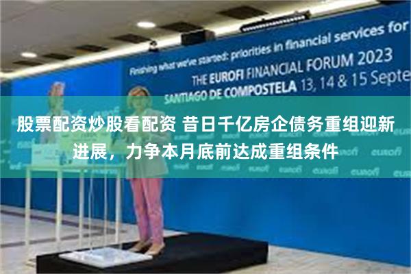 股票配资炒股看配资 昔日千亿房企债务重组迎新进展，力争本月底前达成重组条件