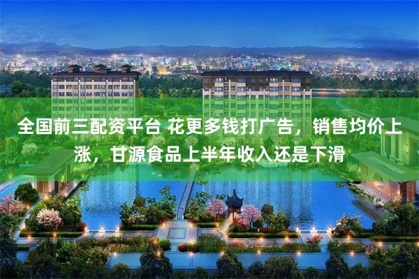 全国前三配资平台 花更多钱打广告，销售均价上涨，甘源食品上半年收入还是下滑