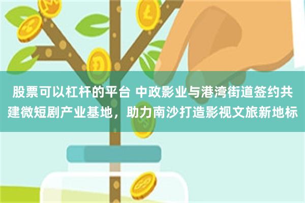 股票可以杠杆的平台 中政影业与港湾街道签约共建微短剧产业基地，助力南沙打造影视文旅新地标
