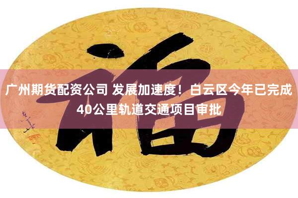 广州期货配资公司 发展加速度！白云区今年已完成40公里轨道交通项目审批