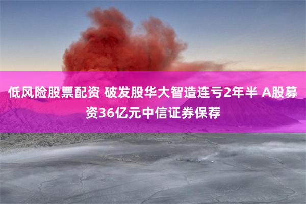 低风险股票配资 破发股华大智造连亏2年半 A股募资36亿元中信证券保荐