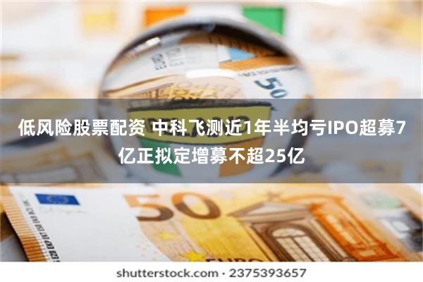 低风险股票配资 中科飞测近1年半均亏IPO超募7亿正拟定增募不超25亿