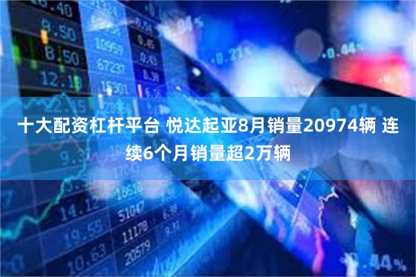 十大配资杠杆平台 悦达起亚8月销量20974辆 连续6个月销量超2万辆