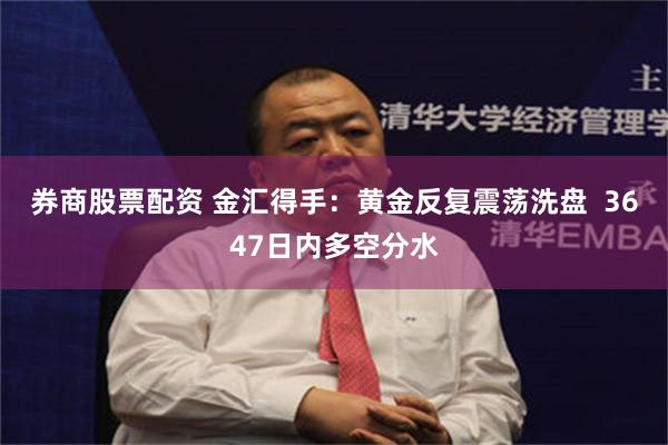 券商股票配资 金汇得手：黄金反复震荡洗盘  3647日内多空分水