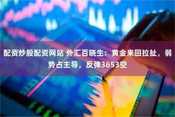 配资炒股配资网站 外汇百晓生：黄金来回拉扯，弱势占主导，反弹3653空