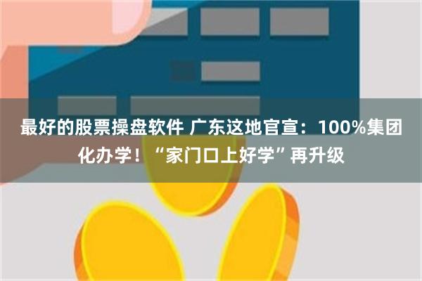最好的股票操盘软件 广东这地官宣：100%集团化办学！“家门口上好学”再升级