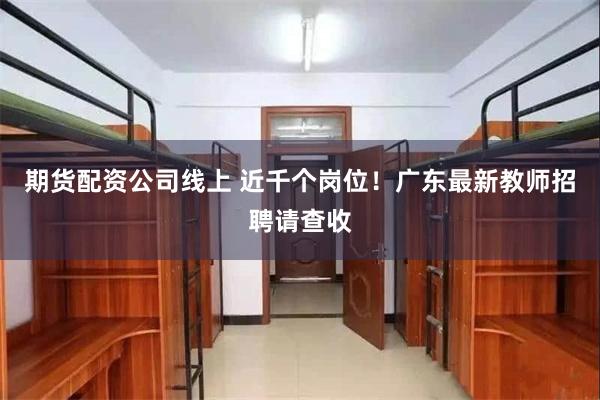 期货配资公司线上 近千个岗位！广东最新教师招聘请查收