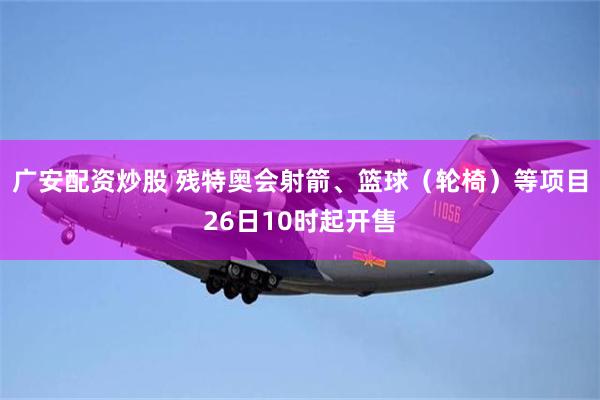 广安配资炒股 残特奥会射箭、篮球（轮椅）等项目26日10时起开售