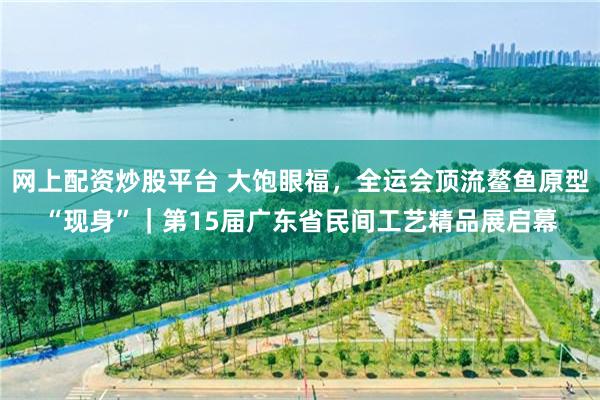 网上配资炒股平台 大饱眼福，全运会顶流鳌鱼原型“现身”｜第15届广东省民间工艺精品展启幕