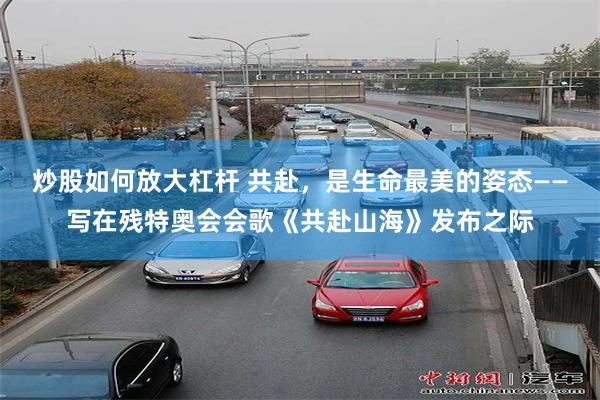 炒股如何放大杠杆 共赴，是生命最美的姿态——写在残特奥会会歌《共赴山海》发布之际