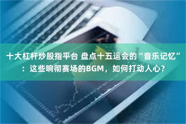 十大杠杆炒股指平台 盘点十五运会的“音乐记忆”：这些响彻赛场的BGM，如何打动人心？