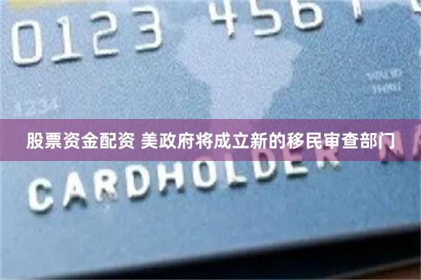 股票资金配资 美政府将成立新的移民审查部门