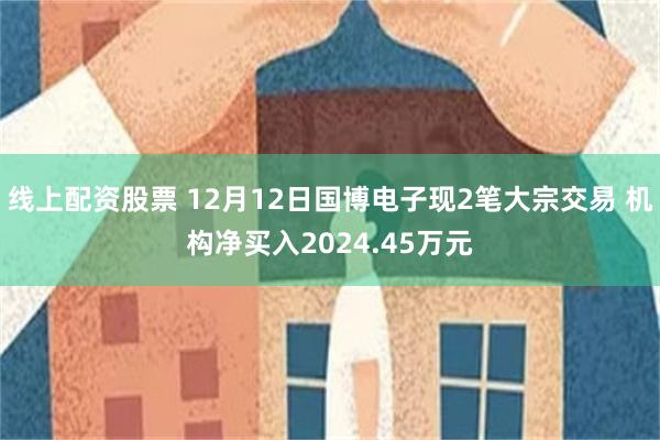 线上配资股票 12月12日国博电子现2笔大宗交易 机构净买入2024.45万元