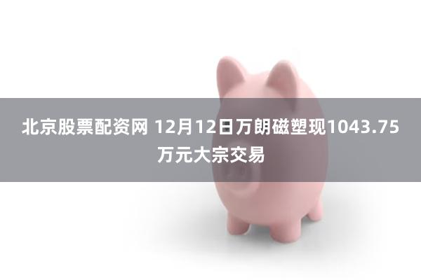 北京股票配资网 12月12日万朗磁塑现1043.75万元大宗交易