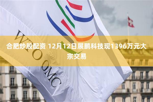 合肥炒股配资 12月12日展鹏科技现1396万元大宗交易