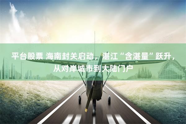 平台股票 海南封关启动，湛江“含湛量”跃升，从对岸城市到大陆门户