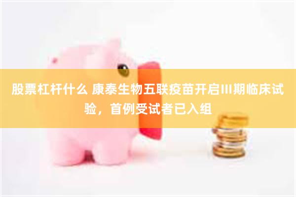 股票杠杆什么 康泰生物五联疫苗开启Ⅲ期临床试验，首例受试者已入组