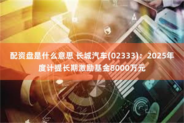 配资盘是什么意思 长城汽车(02333)：2025年度计提长期激励基金8000万元