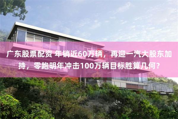广东股票配资 年销近60万辆，再迎一汽大股东加持，零跑明年冲击100万辆目标胜算几何？