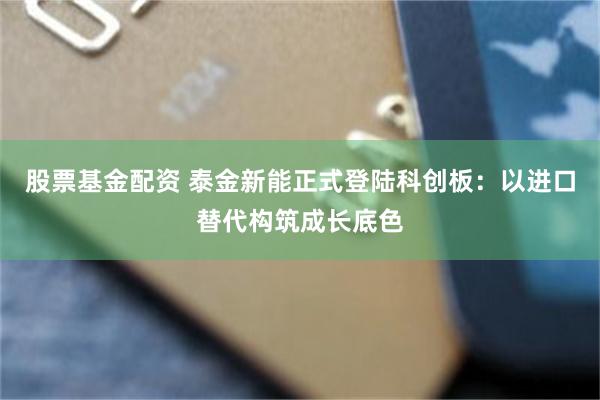 股票基金配资 泰金新能正式登陆科创板：以进口替代构筑成长底色