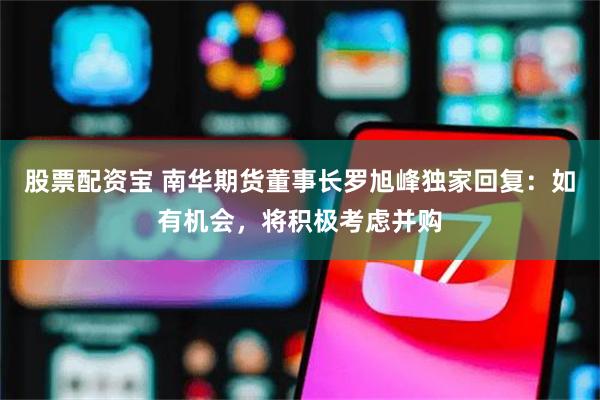 股票配资宝 南华期货董事长罗旭峰独家回复：如有机会，将积极考虑并购