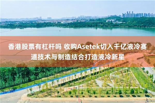 香港股票有杠杆吗 收购Asetek切入千亿液冷赛道技术与制造结合打造液冷新星