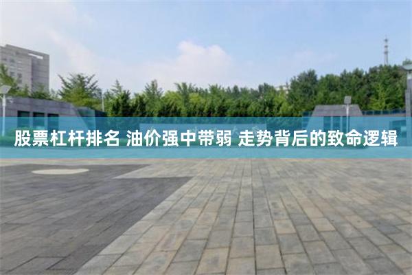 股票杠杆排名 油价强中带弱 走势背后的致命逻辑