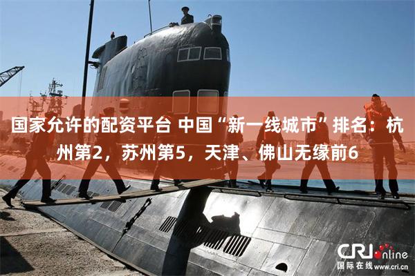 国家允许的配资平台 中国“新一线城市”排名：杭州第2，苏州第5，天津、佛山无缘前6