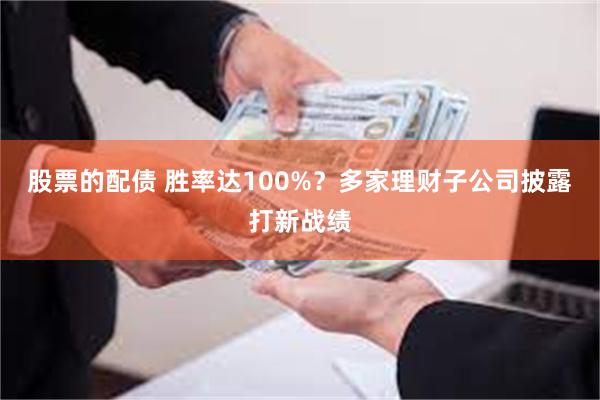 股票的配债 胜率达100%？多家理财子公司披露打新战绩