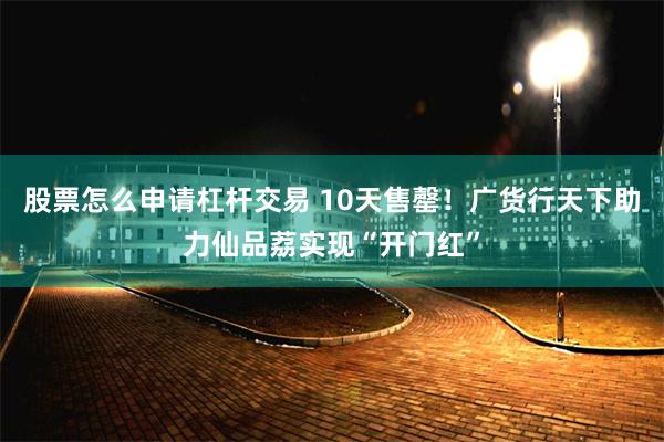 股票怎么申请杠杆交易 10天售罄！广货行天下助力仙品荔实现“开门红”