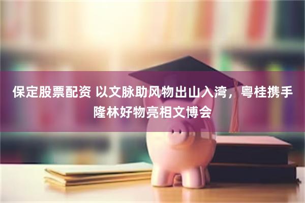 保定股票配资 以文脉助风物出山入湾，粤桂携手隆林好物亮相文博会