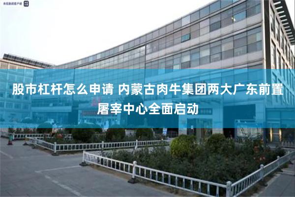 股市杠杆怎么申请 内蒙古肉牛集团两大广东前置屠宰中心全面启动