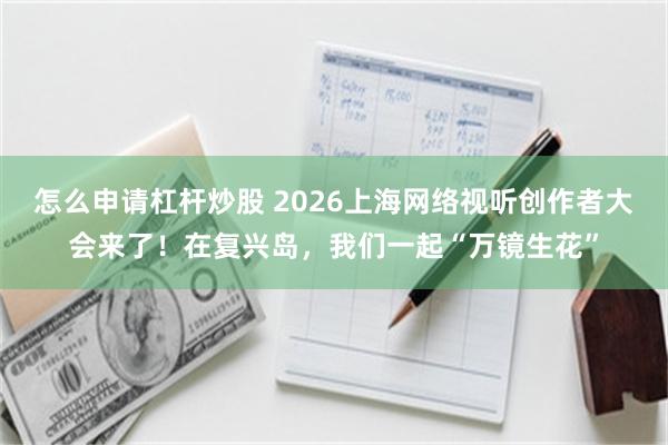 怎么申请杠杆炒股 2026上海网络视听创作者大会来了！在复兴岛，我们一起“万镜生花”