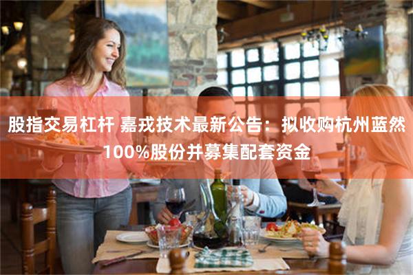股指交易杠杆 嘉戎技术最新公告：拟收购杭州蓝然100%股份并募集配套资金