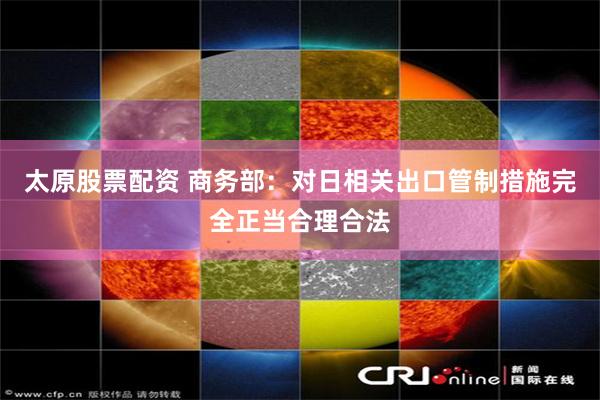 太原股票配资 商务部：对日相关出口管制措施完全正当合理合法