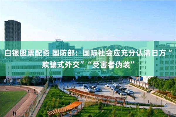 白银股票配资 国防部：国际社会应充分认清日方“欺骗式外交”“受害者伪装”