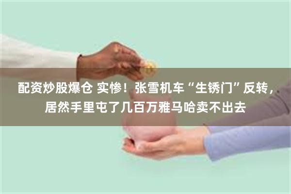 配资炒股爆仓 实惨！张雪机车“生锈门”反转，居然手里屯了几百万雅马哈卖不出去