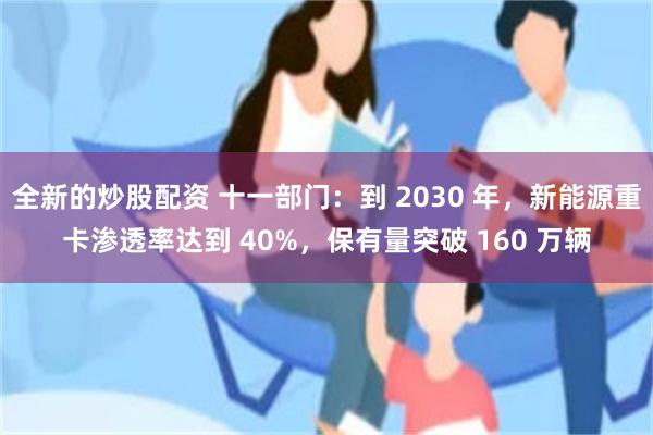 全新的炒股配资 十一部门：到 2030 年，新能源重卡渗透率达到 40%，保有量突破 160 万辆